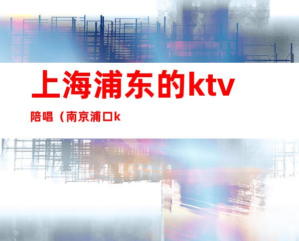 上海浦东的ktv陪唱(南京浦口ktv哪个店有陪唱的)