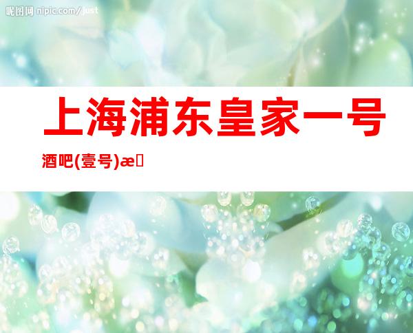 上海浦东皇家一号酒吧(壹号)怎么消费,包厢酒水,环境价格