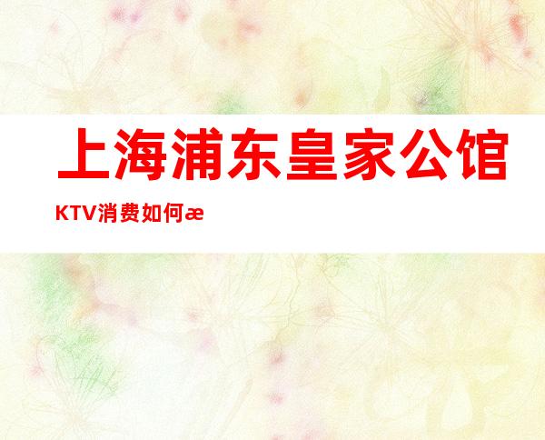 上海浦东皇家公馆KTV消费如何?浦东新区皇家公馆商务KTV怎么样