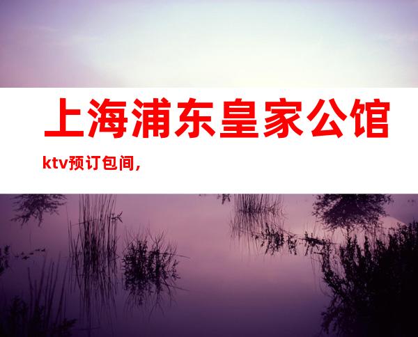 上海浦东皇家公馆ktv预订包间,地址,消费价格,怎么样？