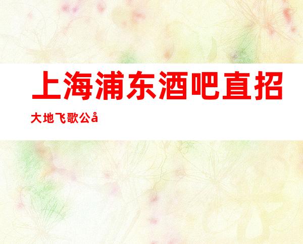 上海浦东酒吧直招大地飞歌公司不收取任何费用