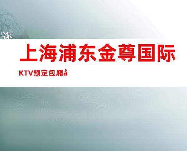 上海浦东金尊国际KTV预定包厢在线消费资讯