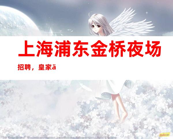 上海浦东金桥夜场招聘,皇家一号夜场店内直招有住宿