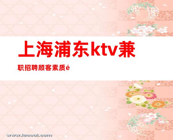 上海浦东ktv兼职招聘顾客素质高工资起步不收费用