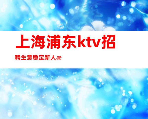 上海浦东ktv招聘生意稳定新人无忧，领班亲带