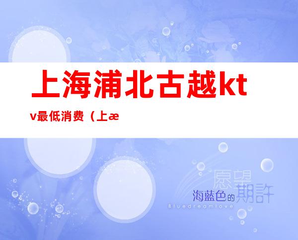 上海浦北古越ktv最低消费(上海浦北古越ktv最低消费多少钱)