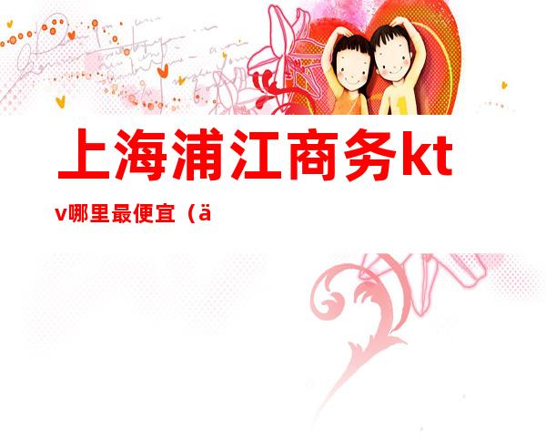 上海浦江商务ktv哪里最便宜(上海性价比高的商务ktv)