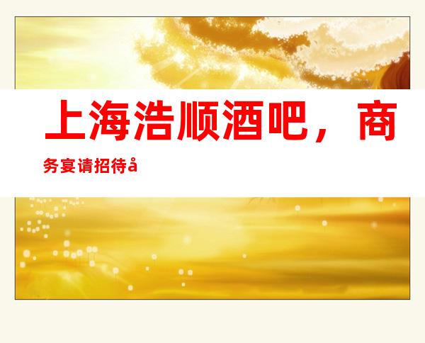上海浩顺酒吧，商务宴请招待客户的好地方