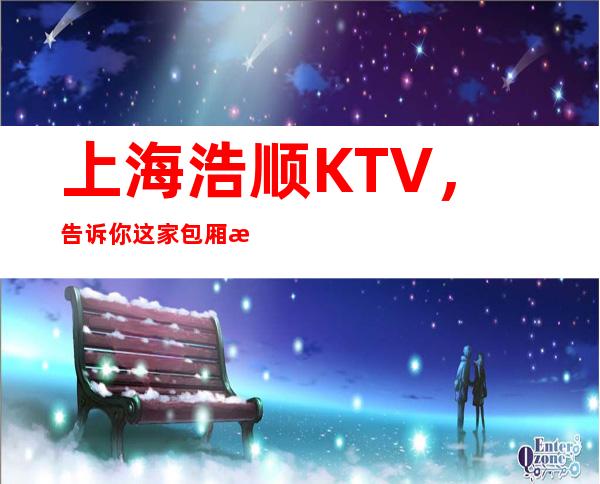 上海浩顺KTV，告诉你这家包厢消费真实情况