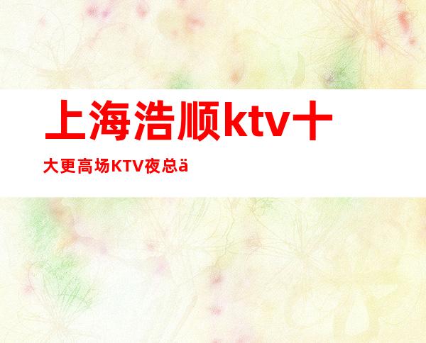 上海浩顺ktv十大更高场KTV夜总会静安区排名消费