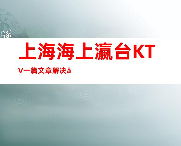 上海海上瀛台KTV一篇文章解决你平平无奇的夜晚