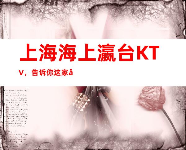 上海海上瀛台KTV，告诉你这家包厢消费真实情况