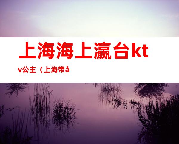 上海海上瀛台ktv公主(上海带公主的ktv有哪儿些)