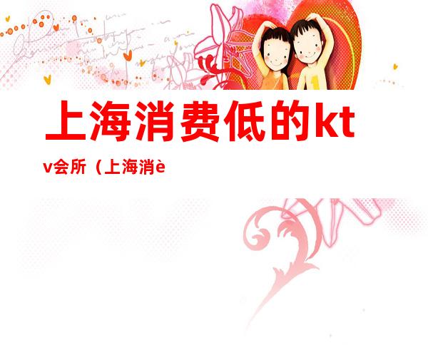 上海消费低的ktv会所（上海消费低的ktv会所推荐）