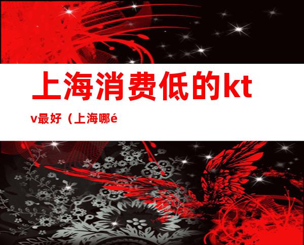 上海消费低的ktv最好(上海哪里ktv便宜又好)
