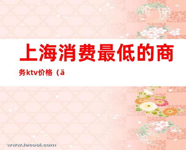 上海消费最低的商务ktv价格(上海商务ktv消费一般多少)
