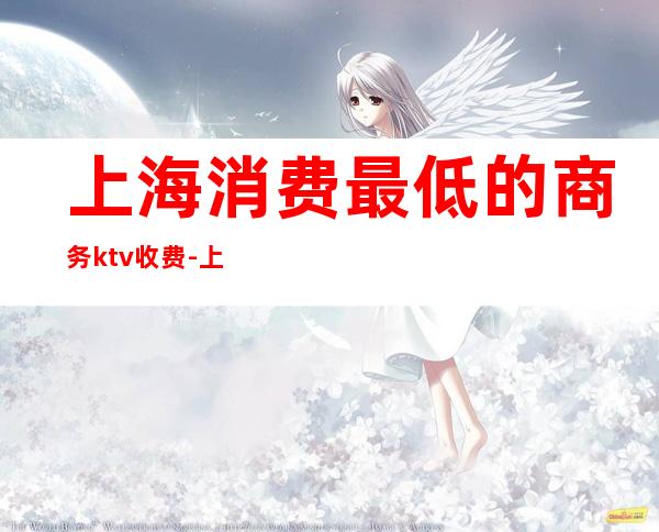 上海消费最低的商务ktv收费-上海哪个KTV最便宜
