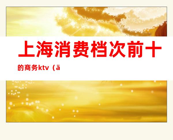 上海消费档次前十的商务ktv（上海消费排行）