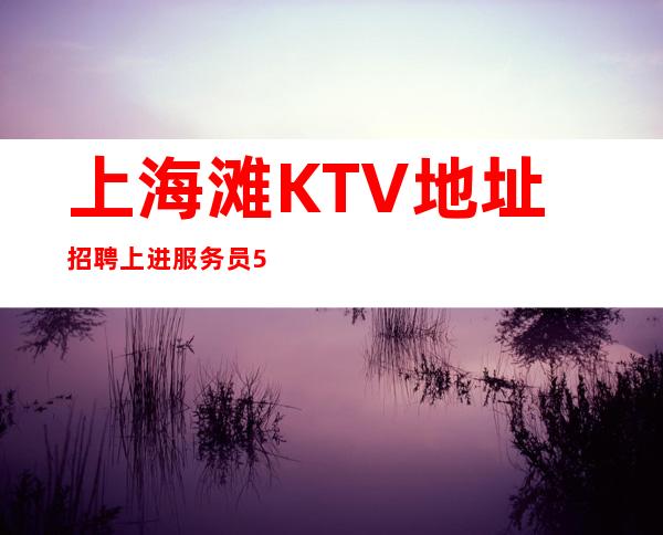 上海滩KTV地址招聘上进服务员555名=找对舞台跟对人