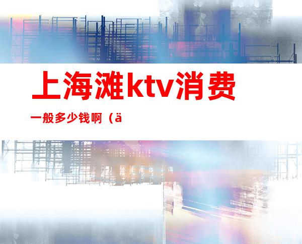 上海滩ktv消费一般多少钱啊(上海ktv消费一次大概多少钱)