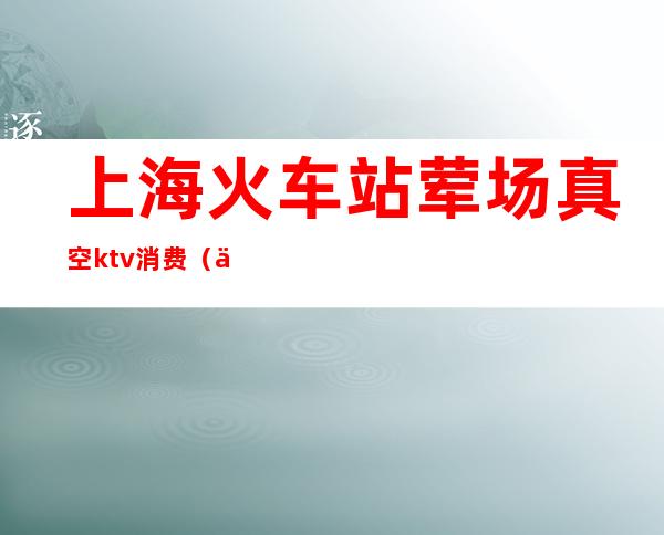 上海火车站荤场真空ktv消费(上海KTV真空)