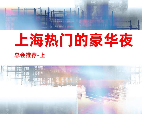 上海热门的豪华夜总会推荐-上海新上海滩KTV/预订