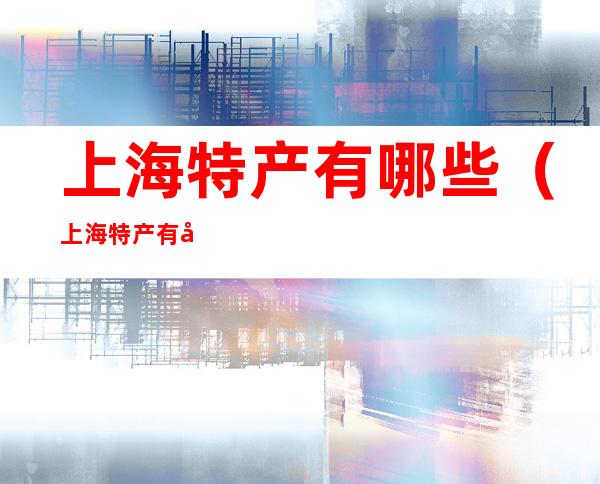 上海特产有哪些(上海特产有哪些土特产)