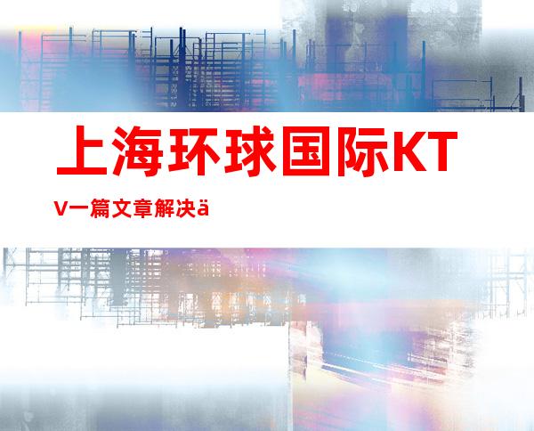 上海环球国际KTV一篇文章解决你平平无奇的夜晚