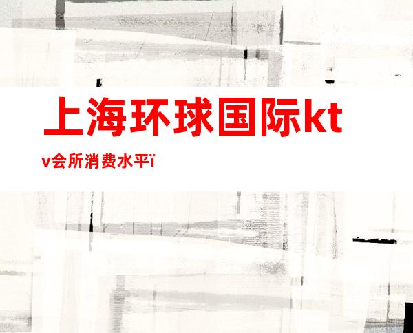 上海环球国际ktv会所消费水平(上海环球国际ktv会所消费水平如何)