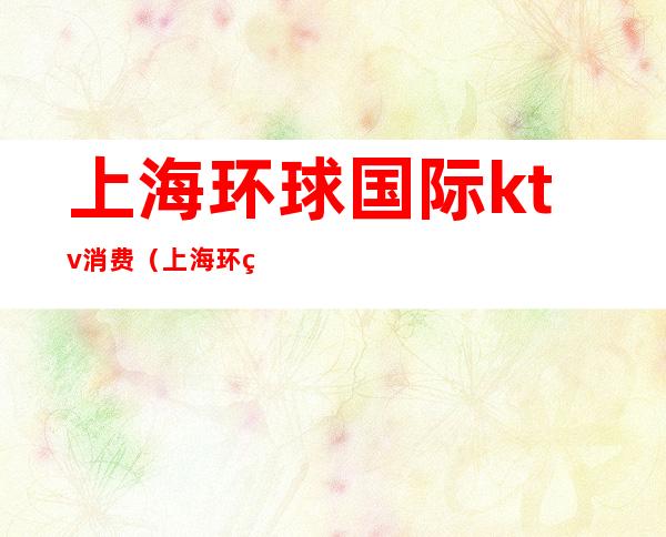 上海环球国际ktv消费(上海环球国际ktv会所消费)