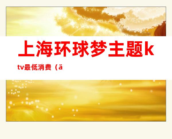 上海环球梦主题ktv最低消费(上海环球梦主题ktv)