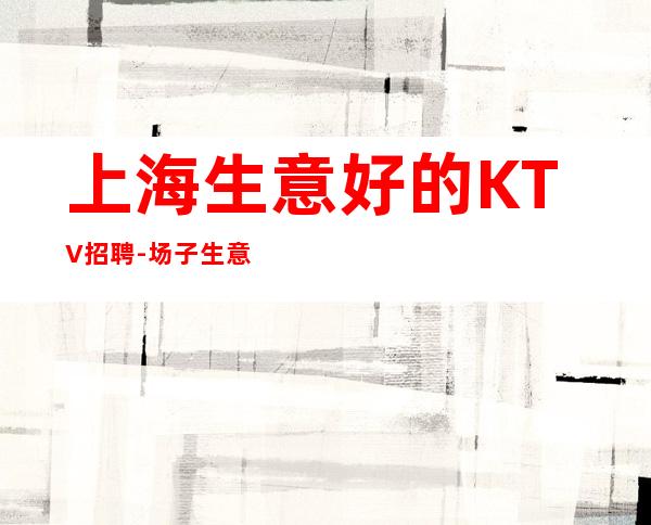 上海生意好的KTV招聘-场子生意火爆 二班率爆