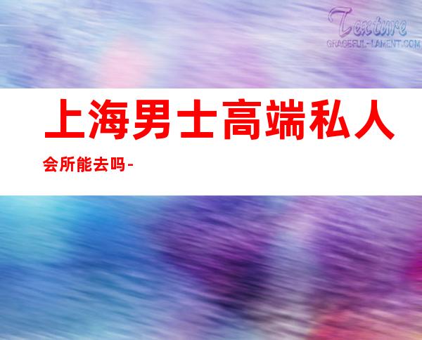 上海男士高端私人会所能去吗-上海9号会所怎么样