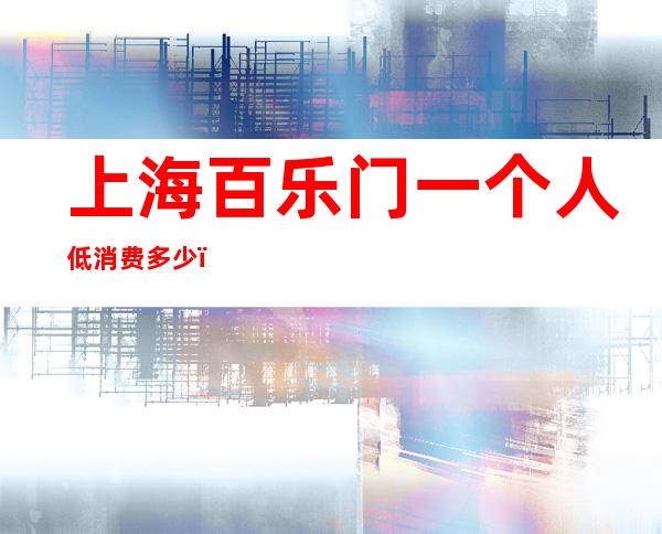 上海百乐门一个人低消费多少，上海夜总会评价高不高