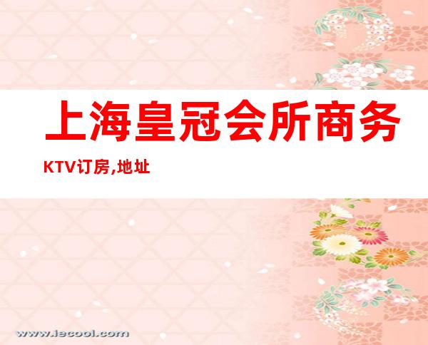 上海皇冠会所商务KTV订房,地址,价格-上海商务KTV预订