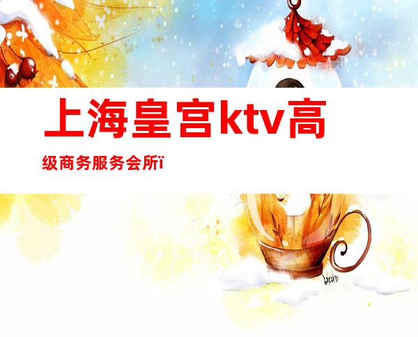 上海皇宫ktv高级商务服务会所(上海皇廷ktv)