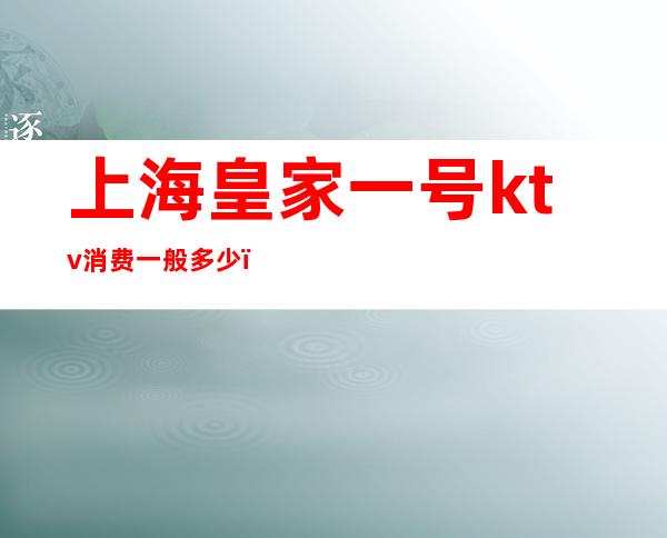 上海皇家一号ktv消费一般多少(上海皇家国际ktv)