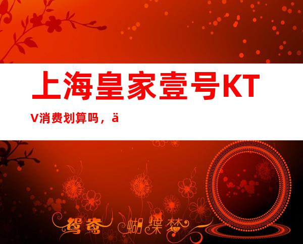 上海皇家壹号KTV消费划算吗，上海夜总会让你不思