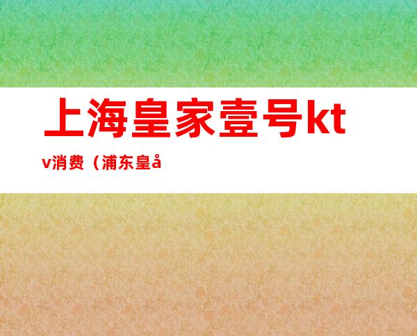 上海皇家壹号ktv消费(浦东皇家一号ktv地址)