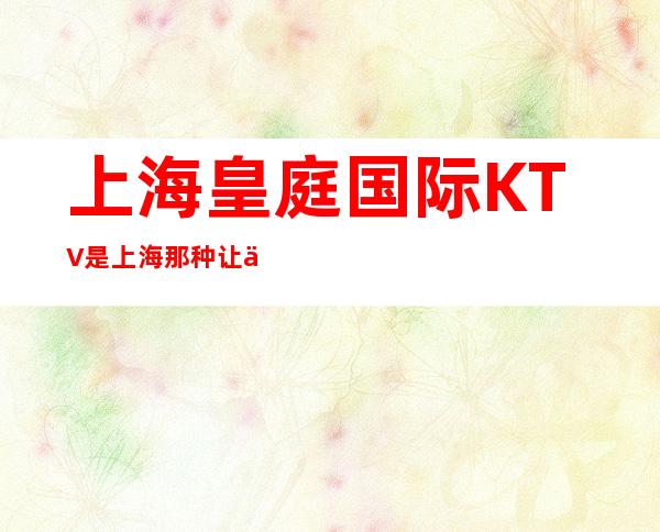 上海皇庭国际KTV是上海那种让人心跳的夜总会