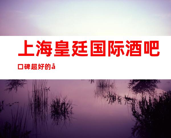 上海皇廷国际酒吧口碑超好的十大小酒吧预订
