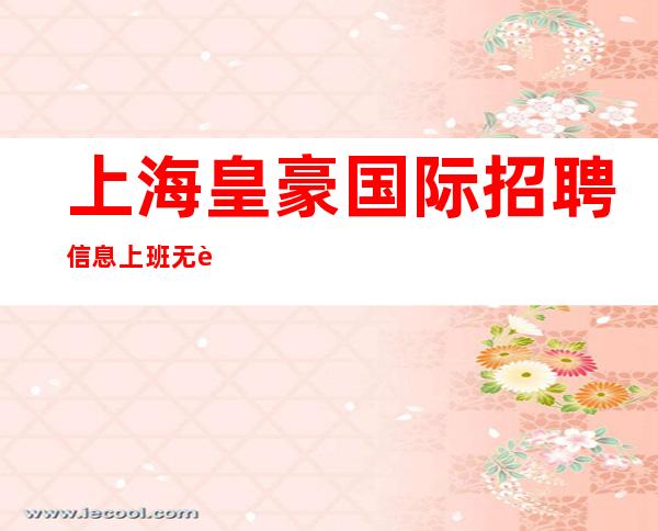 上海皇豪国际招聘信息上班无要求直招-10起给你赚机会