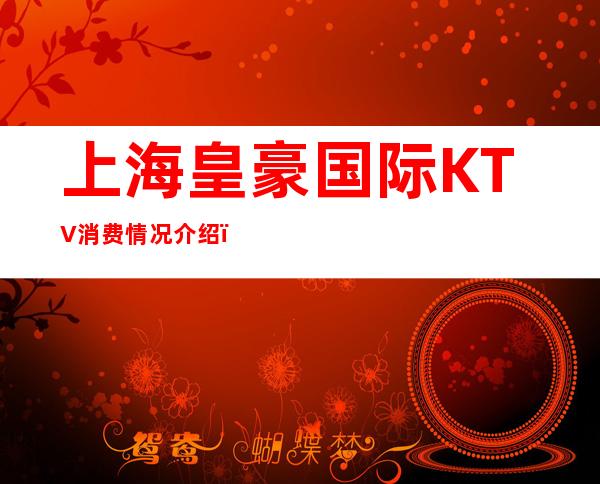 上海皇豪国际KTV消费情况介绍，浦东新区夜总会带动你每一个细胞