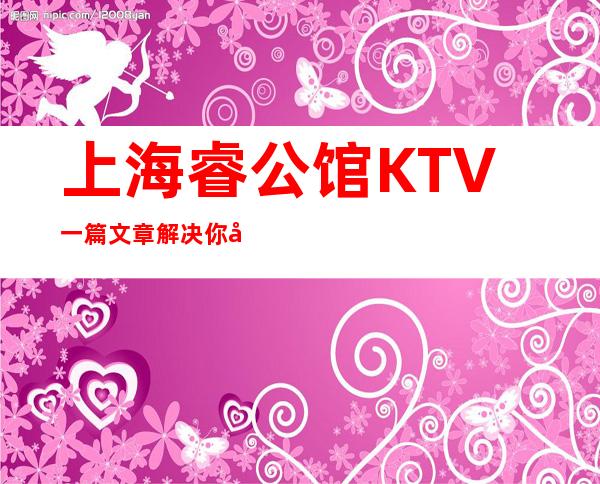 上海睿公馆KTV一篇文章解决你平平无奇的夜晚
