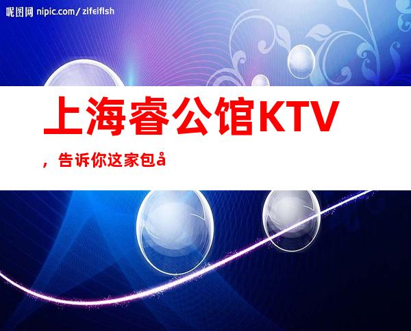 上海睿公馆KTV，告诉你这家包厢消费真实情况