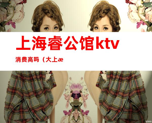 上海睿公馆ktv消费高吗(大上海公馆ktv怎么样)