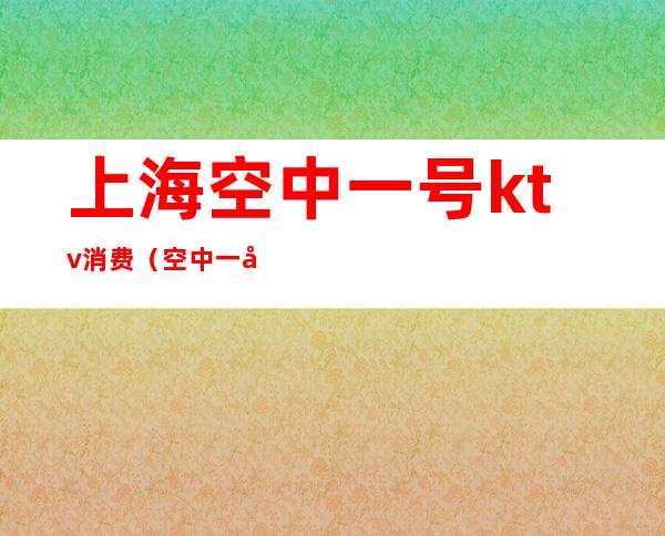 上海空中一号ktv消费(空中一号ktv小费多少)