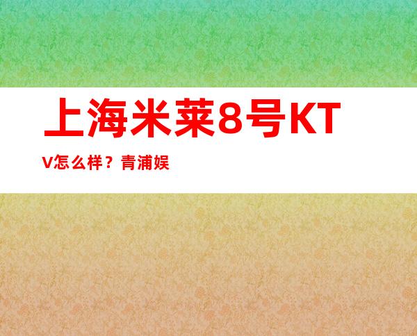 上海米莱8号KTV怎么样？青浦娱乐应酬推荐米莱8号商务KTV预定