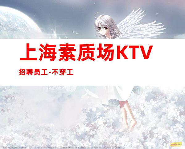 上海素质场KTV招聘员工- 不穿工作服不收杂费