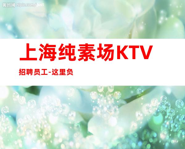 上海纯素场KTV招聘员工-这里负责